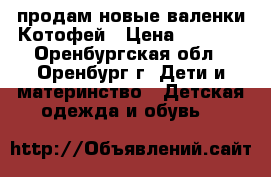 продам новые валенки Котофей › Цена ­ 1 300 - Оренбургская обл., Оренбург г. Дети и материнство » Детская одежда и обувь   